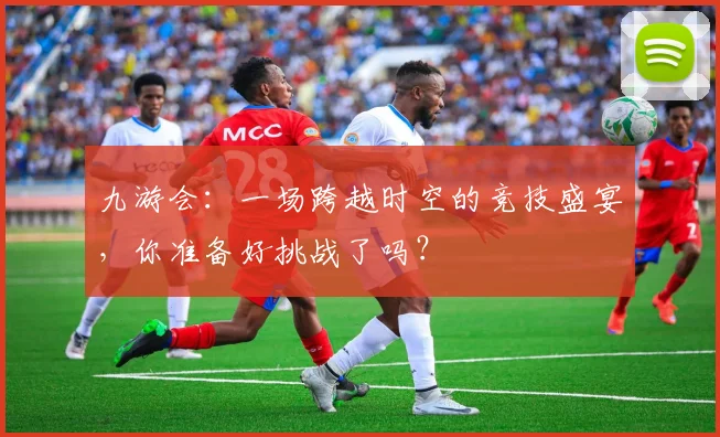 九游会：一场跨越时空的竞技盛宴，你准备好挑战了吗？