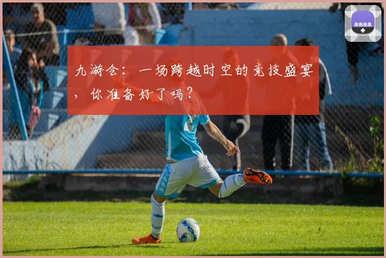 九游会：一场跨越时空的竞技盛宴，你准备好了吗？